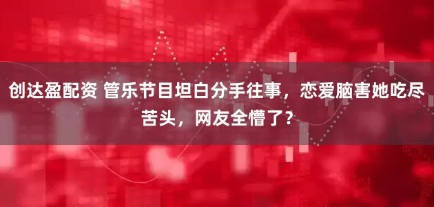 创达盈配资 管乐节目坦白分手往事，恋爱脑害她吃尽苦头，网友全懵了？