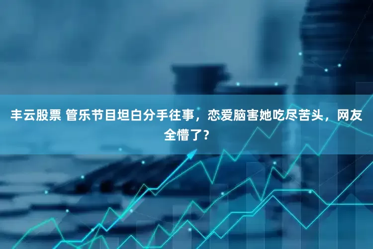 丰云股票 管乐节目坦白分手往事，恋爱脑害她吃尽苦头，网友全懵了？