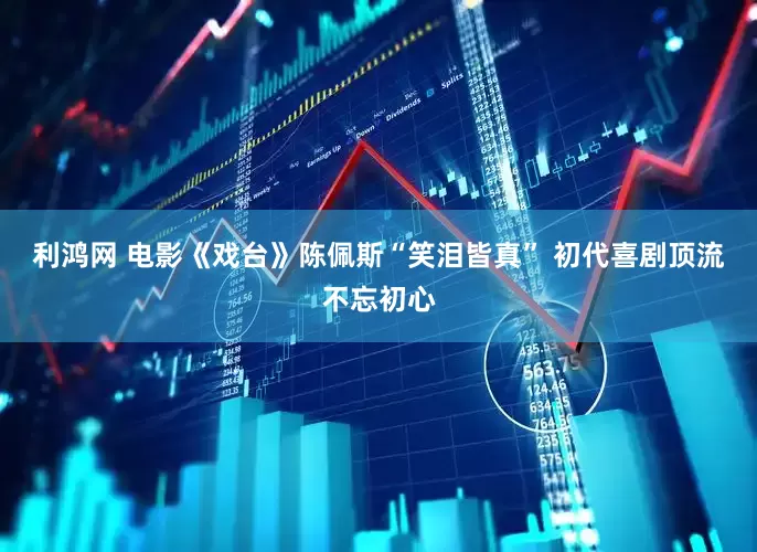 利鸿网 电影《戏台》陈佩斯“笑泪皆真” 初代喜剧顶流不忘初心