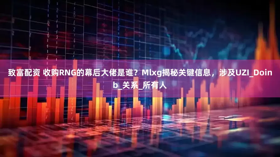 致富配资 收购RNG的幕后大佬是谁？Mlxg揭秘关键信息，涉及UZI_Doinb_关系_所有人
