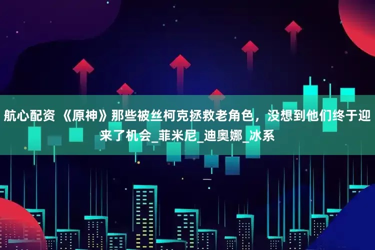 航心配资 《原神》那些被丝柯克拯救老角色，没想到他们终于迎来了机会_菲米尼_迪奥娜_冰系