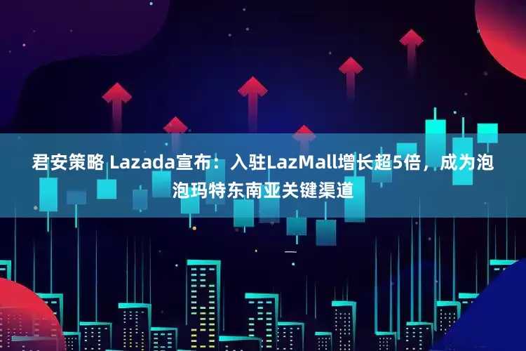 君安策略 Lazada宣布：入驻LazMall增长超5倍，成为泡泡玛特东南亚关键渠道