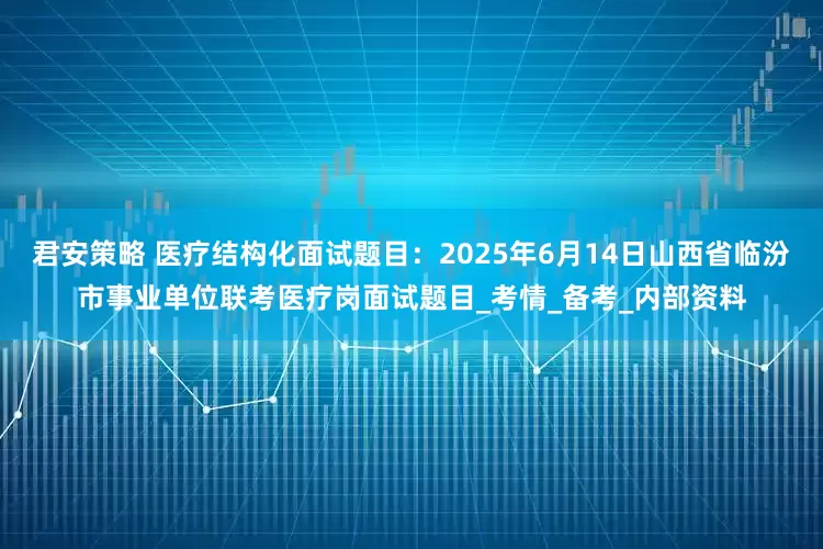 君安策略 医疗结构化面试题目：2025年6月14日山西省临汾市事业单位联考医疗岗面试题目_考情_备考_内部资料