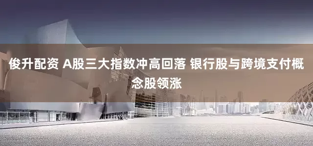 俊升配资 A股三大指数冲高回落 银行股与跨境支付概念股领涨