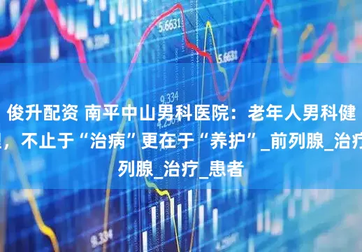 俊升配资 南平中山男科医院：老年人男科健康管理，不止于“治病”更在于“养护”_前列腺_治疗_患者