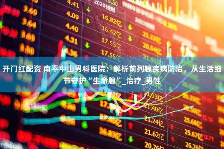 开门红配资 南平中山男科医院：解析前列腺疾病防治，从生活细节守护“生命腺”_治疗_男性