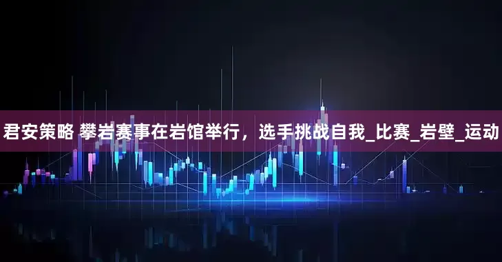 君安策略 攀岩赛事在岩馆举行，选手挑战自我_比赛_岩壁_运动