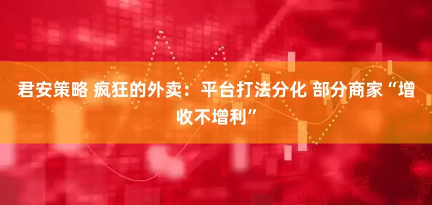 君安策略 疯狂的外卖：平台打法分化 部分商家“增收不增利”