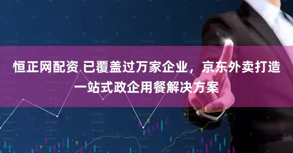恒正网配资 已覆盖过万家企业，京东外卖打造一站式政企用餐解决方案