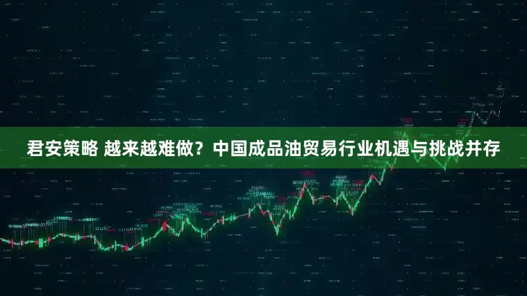 君安策略 越来越难做？中国成品油贸易行业机遇与挑战并存
