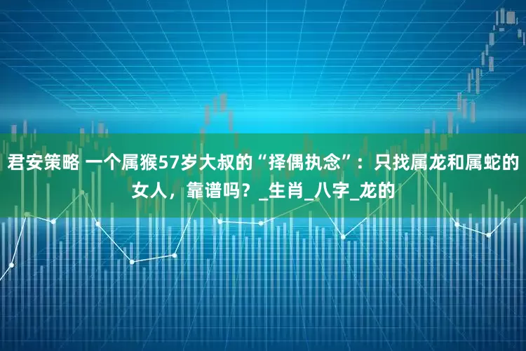君安策略 一个属猴57岁大叔的“择偶执念”：只找属龙和属蛇的女人，靠谱吗？_生肖_八字_龙的