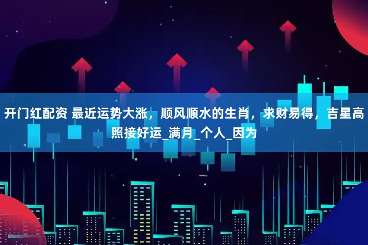 开门红配资 最近运势大涨，顺风顺水的生肖，求财易得，吉星高照接好运_满月_个人_因为