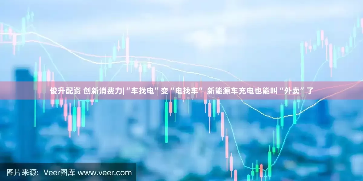 俊升配资 创新消费力|“车找电”变“电找车” 新能源车充电也能叫“外卖”了