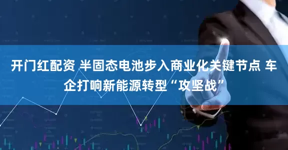 开门红配资 半固态电池步入商业化关键节点 车企打响新能源转型“攻坚战”