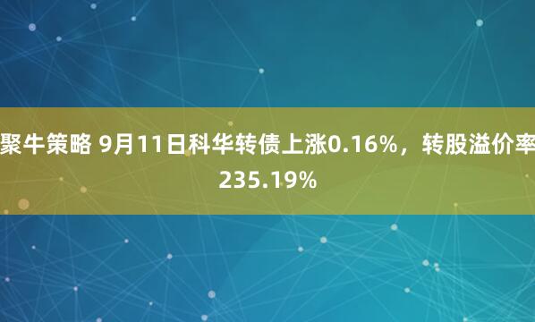 聚牛策略 9月11日科华转债上涨0.16%，转股溢价率235.19%