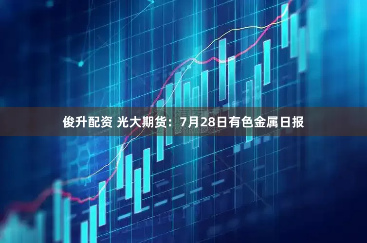 俊升配资 光大期货:7月28日有色金属日报