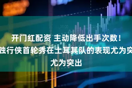 开门红配资 主动降低出手次数！前独行侠首轮秀在土耳其队的表现尤为突出