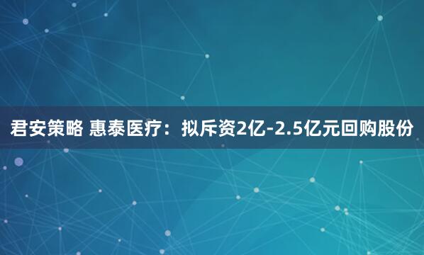 君安策略 惠泰医疗：拟斥资2亿-2.5亿元回购股份