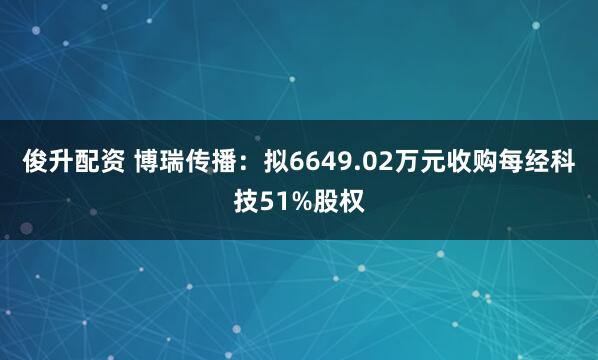俊升配资 博瑞传播：拟6649.02万元收购每经科技51%股权