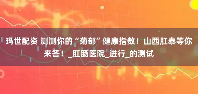玛世配资 测测你的“菊部”健康指数！山西肛泰等你来答！_肛肠医院_进行_的测试