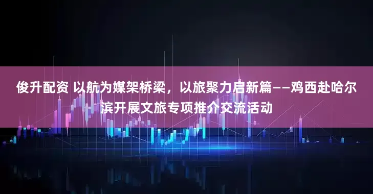 俊升配资 以航为媒架桥梁,以旅聚力启新篇——鸡西赴哈尔滨开展文旅专项推介交流活动