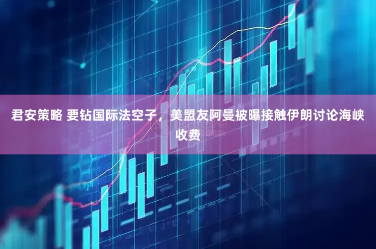 君安策略 要钻国际法空子,美盟友阿曼被曝接触伊朗讨论海峡收费