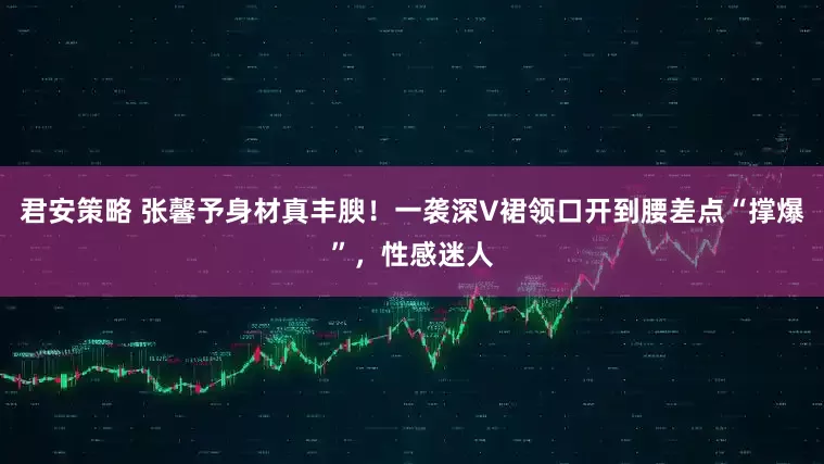 君安策略 张馨予身材真丰腴!一袭深V裙领口开到腰差点“撑爆”,性感迷人